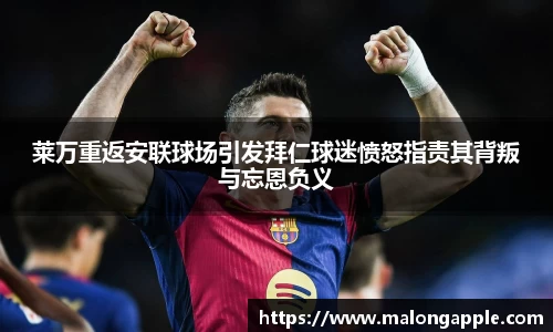 莱万重返安联球场引发拜仁球迷愤怒指责其背叛与忘恩负义