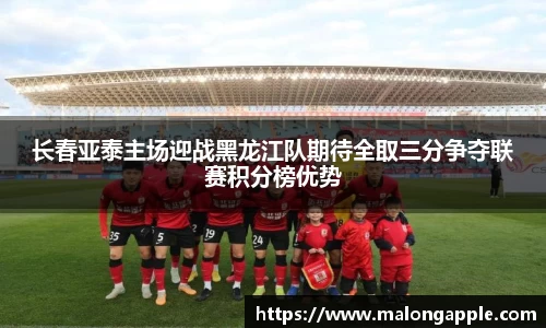 长春亚泰主场迎战黑龙江队期待全取三分争夺联赛积分榜优势