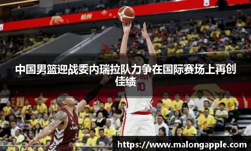 中国男篮迎战委内瑞拉队力争在国际赛场上再创佳绩