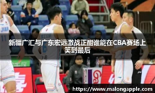 新疆广汇与广东宏远激战正酣谁能在CBA赛场上笑到最后